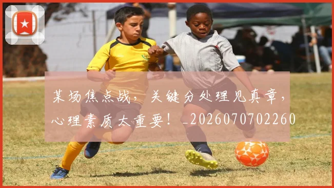 某场焦点战，关键分处理见真章，心理素质太重要！_20260707022601_20260731175811