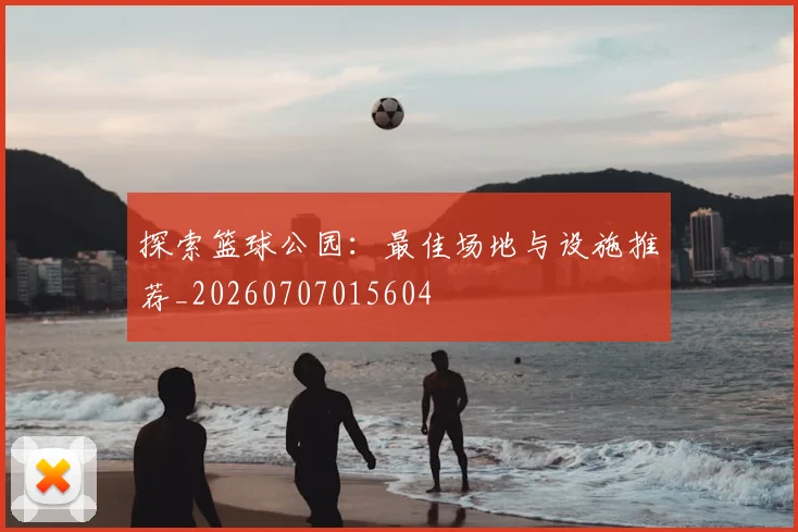 探索篮球公园：最佳场地与设施推荐_20260707015604