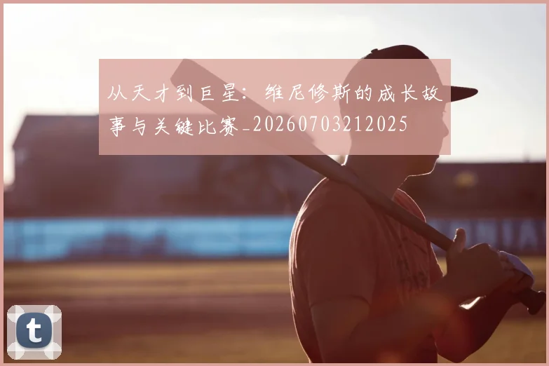 从天才到巨星：维尼修斯的成长故事与关键比赛_20260703212025
