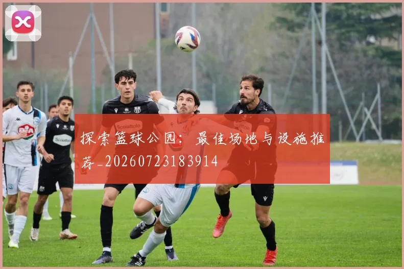 探索篮球公园:最佳场地与设施推荐_20260723183914