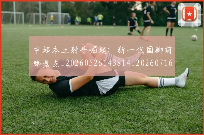 中超本土射手崛起：新一代国脚前锋盘点_20260526143814_20260716190125