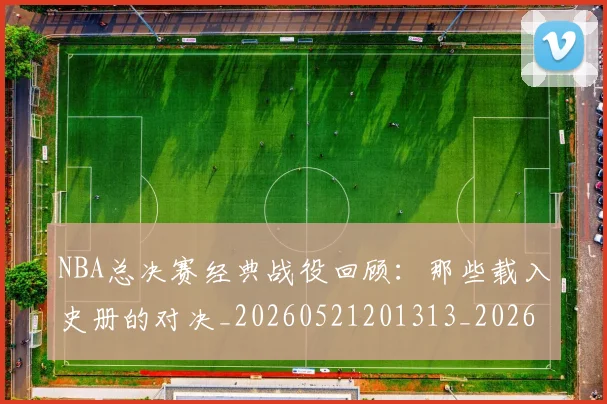 NBA总决赛经典战役回顾:那些载入史册的对决_20260521201313_20260702170451