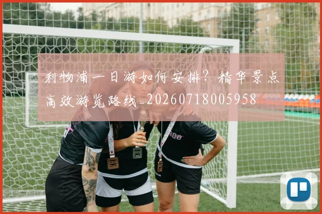 利物浦一日游如何安排？精华景点高效游览路线_20260718005958