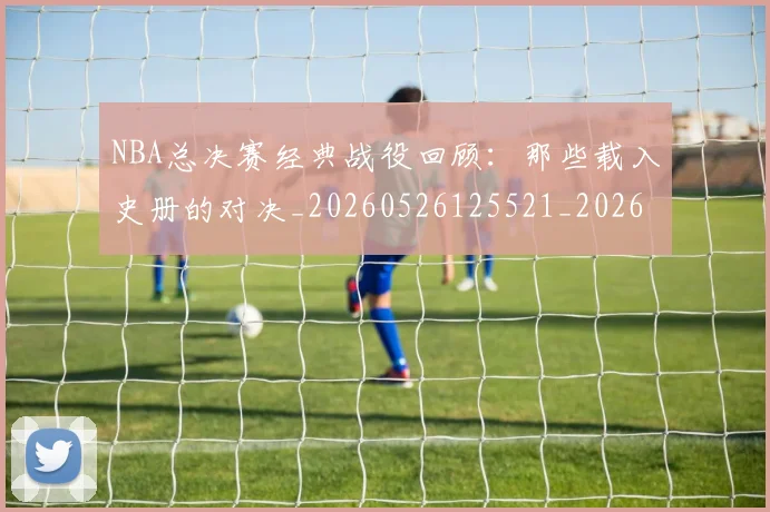NBA总决赛经典战役回顾：那些载入史册的对决_20260526125521_20260702170453