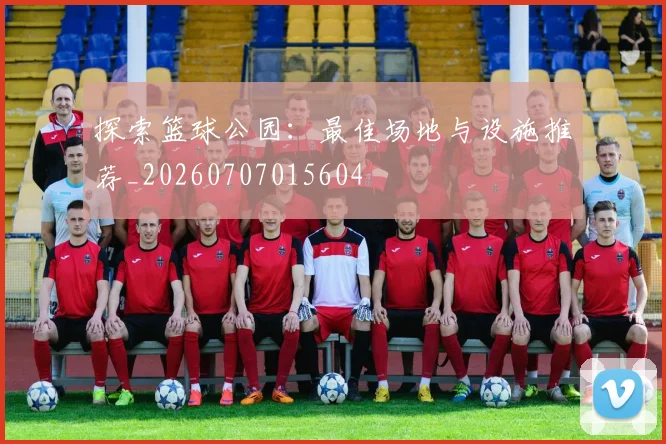 探索篮球公园：最佳场地与设施推荐_20260707015604