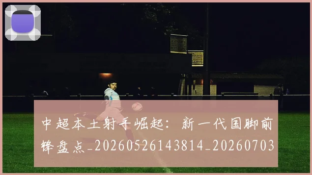 中超本土射手崛起：新一代国脚前锋盘点_20260526143814_20260703204628