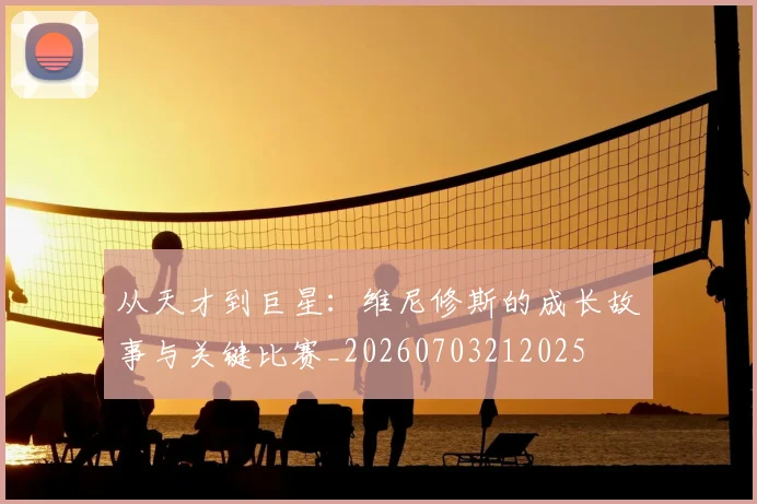 从天才到巨星:维尼修斯的成长故事与关键比赛_20260703212025